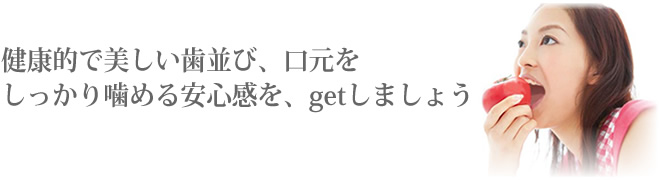 健康的で美しい歯並び、口もとを、しっかりかめる安心感を…getしましょう